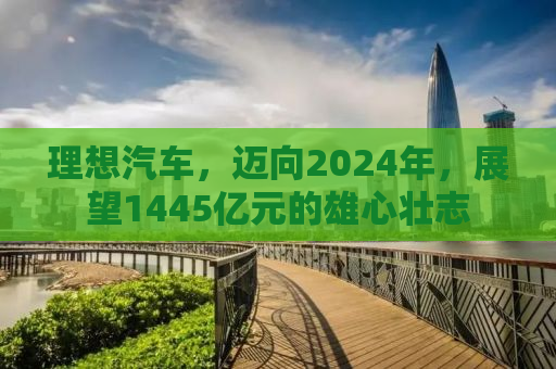 理想汽车，迈向2024年，展望1445亿元的雄心壮志