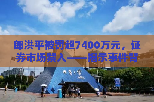 郎洪平被罚超7400万元，证券市场禁入——揭示事件背后的真相与启示