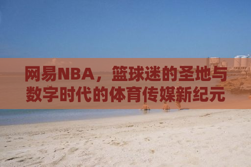 网易NBA，篮球迷的圣地与数字时代的体育传媒新纪元