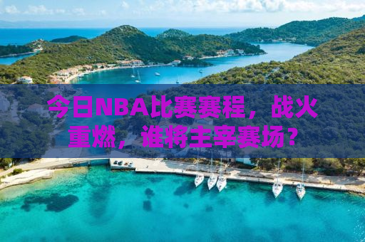 今日NBA比赛赛程，战火重燃，谁将主宰赛场？