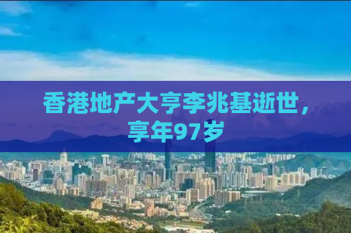 香港地产大亨李兆基逝世，享年97岁