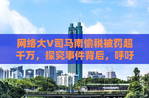 网络大V司马南偷税被罚超千万，探究事件背后，呼吁诚信纳税