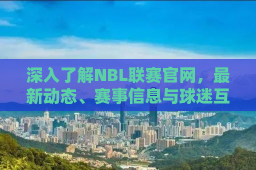 深入了解NBL联赛官网，最新动态、赛事信息与球迷互动平台